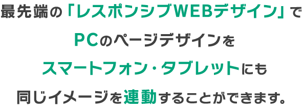 最先端の「レスポンシブWEBデザイン」でPCのページデザインをスマートフォン・タブレットにも
同じイメージを連動することができます。