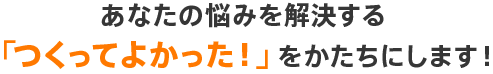 あなたの悩みを解決する「つくってよかった！」をかたちにします！