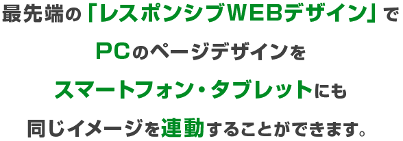 最先端の「レスポンシブWEBデザイン」でPCのページデザインをスマートフォン・タブレットにも
同じイメージを連動することができます。